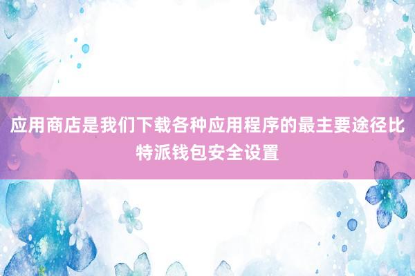 应用商店是我们下载各种应用程序的最主要途径比特派钱包安全设置