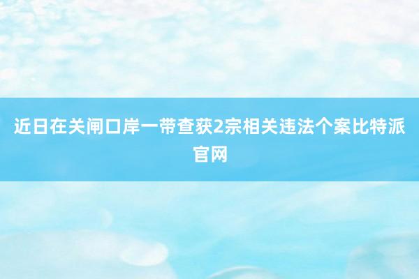 近日在关闸口岸一带查获2宗相关违法个案比特派官网