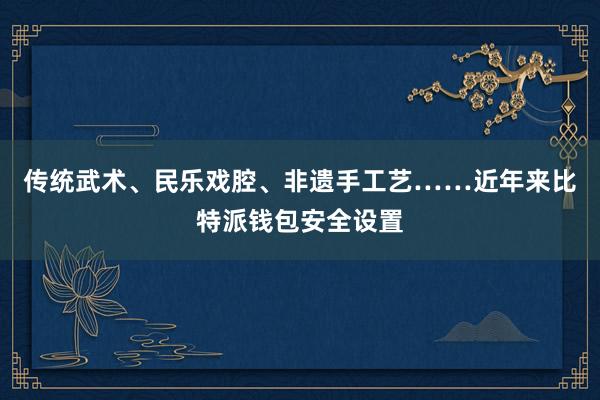 传统武术、民乐戏腔、非遗手工艺……近年来比特派钱包安全设置